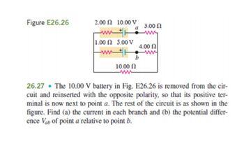 Figure E26.26
2.00 210.00 V
a
ww
1.00 2 5.00 V
www
10.00 Ω
ww
26.27 The 10.00 V battery in Fig. E26.26 is removed from the cir-
cuit and reinserted with the opposite polarity, so that its positive ter-
minal is now next to point a. The rest of the circuit is as shown in the
figure. Find (a) the current in each branch and (b) the potential differ-
ence Van of point a relative to point b.
3.00 Ω
4.00 Ω
b