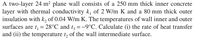 A two-layer 24 m² plane wall consists of a 250 mm thick inner concrete
layer with thermal conductivity k, of 2 W/m K and a 80 mm thick outer
insulation with k, of 0.04 W/m K. The temperatures of wall inner and outer
surfaces are t, = 28°C and t3 =-9°C. Calculate (i) the rate of heat transfer
and (ii) the temperature t, of the wall intermediate surface.
