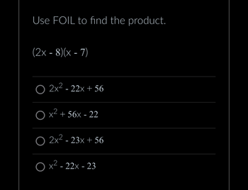 **Understanding FOIL Method:**

Use FOIL to find the product of the binomials.

Given problem:
\[
(2x - 8)(x - 7)
\]

**Answer Choices:**

1. \(2x^2 - 22x + 56\)
2. \(x^2 + 56x - 22\)
3. \(2x^2 - 23x + 56\)
4. \(x^2 - 22x - 23\)

FOIL stands for First, Outside, Inside, Last, which represents the steps to multiply two binomials.

1. **First:** Multiply the first terms in each binomial.
2. **Outside:** Multiply the outer terms in the expression.
3. **Inside:** Multiply the inner terms.
4. **Last:** Multiply the last terms in each binomial.

Combine all the terms to simplify and obtain the final product.