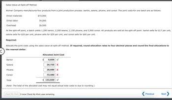 Sales-Value-at-Split-off Method
Alomar Company manufactures four products from a joint production process: barlon, selene, plicene, and corsol. The joint costs for one batch are as follows:
Direct materials
Direct labor
Overhead
$72,000
34,000
26,500
At the split-off point, a batch yields 1,200 barlon, 2,200 selene, 2,100 plicene, and 3,900 corsol. All products are sold at the split-off point: barlon sells for $17 per unit,
selene sells for $20 per unit, plicene sells for $29 per unit, and corsol sells for $40 per unit.
Required:
Allocate the joint costs using the sales-value-at-split-off method. If required, round allocation rates to four decimal places and round the final allocations to
the nearest dollar.
Barlon
Selene
Allocated Joint Cost
9,606
20,725 X
Plicene
Corsol
Total
28,686 X
73,480 X
132,500 ✔
(Note: The total of the allocated cost may not equal actual total costs to due to rounding.)
Check My Work 0 more Check My Work uses remaining.
Previous
Next