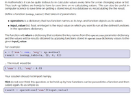 In mathematics it can be quite tedious to re-calculate values every time for a non-changing value or list.
Thus look-up tables are handy to have to save time on re-calculating values. This can also be useful in
computer science to save time on getting a stored result in a database vs. recalculating the the result.
Define a function lookup_table() that takes in 2 parameters:
operations is a dictionary that has function names as its keys and function objects as its values
• input_value (list, float, or integer) is the input value on which you want to run all the defined functions
in the operations dictionary.
The function will return a dictionary that contains the key names from the operations parameter dictionary
and the values will be results obtained by applying functions stored in operations dictionary values to the
given input_value.
For example:
a = {'sum': sum, 'avg’: np.median}
result = lookup_table(a, [2, 4, 6])
. The result would be
{'sum': 12, 'avg’: 4.0}
Your solution should not import numpy.
Hint do not over think this question, or be held up by how functions can be passed into a function and then
called again. Its as simple as:
result = operations ['sum'](input_value)
