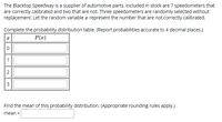 The Blacktop Speedway is a supplier of automotive parts. Included in stock are 7 speedometers that
are correctly calibrated and two that are not. Three speedometers are randomly selected without
replacement. Let the random variable a represent the number that are not correctly calibrated.
Complete the probability distribution table. (Report probabilities accurate to 4 decimal places.)
P(z)
1
Find the mean of this probability distribution. (Appropriate rounding rules apply.)
mean =
2.
