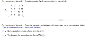 Do the columns of A span R4? Does the equation Ax = b have a solution for each b in R4?
A =
3
3
3
2 2 8
0
- 6 12
4
10 4
-39-30 5
Do the columns of A span R4? Select the correct choice below and fill in the answer box to complete your choice.
(Type an integer or decimal for each matrix element.)
A. No, because the reduced echelon form of A is
B. Yes, because the reduced echelon form of A is