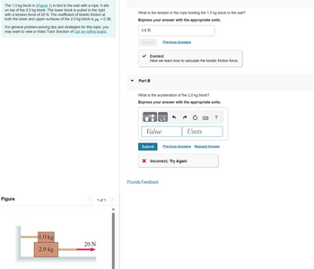 **Problem Description:**

The 1.0 kg block in Figure 1 is tied to the wall with a rope. It sits on top of the 2.0 kg block. The lower block is pulled to the right with a tension force of 20 N. The coefficient of kinetic friction at both the lower and upper surfaces of the 2.0 kg block is \( \mu_k = 0.39 \).

For general problem-solving tips and strategies for this topic, you may want to view a Video Tutor Solution on the topic of a Car on a rolling board.

**Questions:**

1. **Tension in the Rope:**
   - What is the tension in the rope holding the 1.0 kg block to the wall?
   - **Express your answer with the appropriate units:**
     - **Answer:** 3.8 N
     - **Outcome:** Correct
       - **Feedback:** Here we learn how to calculate the kinetic friction force.

2. **Acceleration of the 2.0 kg Block:**
   - What is the acceleration of the 2.0 kg block?
   - **Express your answer with the appropriate units:**
     - **Outcome:** Incorrect; Try Again

**Figure Description:**

- The diagram shows two blocks stacked vertically. 
  - The top block is labeled as 1.0 kg.
  - The bottom block is labeled as 2.0 kg.
- A rope connects the top block to the wall.
- A horizontal force of 20 N is applied to the right on the bottom block.

This setup is used to explore concepts related to tension, friction, and acceleration in physics.