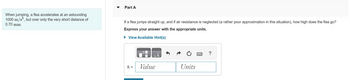 **Problem Description:**

When jumping, a flea accelerates at an astounding \( 1000 \, \text{m/s}^2 \), but over only the very short distance of \( 0.70 \, \text{mm} \).

**Question - Part A:**

If a flea jumps straight up, and if air resistance is neglected (a rather poor approximation in this situation), how high does the flea go?

Express your answer with the appropriate units.

**Response Box:**

The image contains a response area for entering the calculated height (`h`) with fields for Value and Units.

**Hints:**
- There is an option to view available hints to help solve the problem. 

**Note:**
- Accurate use of units and conversion of measurements is crucial when determining the final answer.