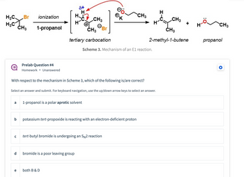 **Scheme 3: Mechanism of an E1 Reaction**

The diagram illustrates an E1 reaction mechanism. Starting with 1-propanol, ionization occurs, forming a tertiary carbocation. The reaction proceeds to yield 2-methyl-1-butene and propanol.

**Prelab Question #4**

*Homework • Unanswered*

**Question:**
With respect to the mechanism in Scheme 3, which of the following is/are correct?

**Options:**
a) 1-propanol is a polar aprotic solvent  
b) potassium tert-propoxide is reacting with an electron-deficient proton  
c) tert-butyl bromide is undergoing an SN2 reaction  
d) bromide is a poor leaving group  
e) both B & D  

*Select an answer and submit. For keyboard navigation, use the up/down arrow keys to select an answer.*