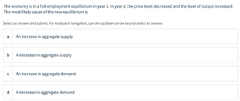 The economy is in a full-employment equilibrium in year 1. In year 2, the price level decreased and the level of output increased.
The most likely cause of the new equilibrium is
Select an answer and submit. For keyboard navigation, use the up/down arrow keys to select an answer.
a
An increase in aggregate supply
b
A decrease in aggregate supply
с
An increase in aggregate demand
A decrease in aggregate demand