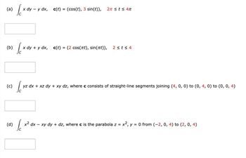 (a)
(b)
•√x
[xd
x dy - y dx, c(t) = (cos(t), 3 sin(t)), 2π ≤ t ≤ 4π
(d)
x dy + y dx,
c(t) = (2 cos(πt), sin(t)), 2 ≤t≤ 4
(c)
[yz dx + :
yz dx + xz dy + xy dz, where c consists of straight-line segments joining (4, 0, 0) to (0, 4, 0) to (0, 0, 4)
S
x² dx − xy dy + dz, where c is the parabola z = x², y = 0 from (−2, 0, 4) to (2, 0, 4)
C