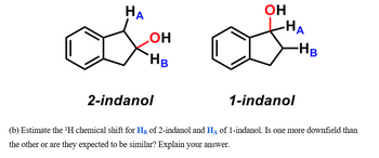 НА
ОН
HB
2-indanol
ОН
-HA
1-indanol
- Нв
(b) Estimate the ¹H chemical shift for HB of 2-indanol and HA of 1-indanol. Is one more downfield than
the other or are they expected to be similar? Explain your answer.