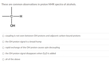 These are common observations in proton NMR spectra of alcohols.
OH
-H
O coupling is not seen between OH protons and adjacent carbon-bound protons
O the OH proton signal is a broad hump
O rapid exchange of the OH proton causes spin decoupling
O the OH proton signal disappears when D₂O is added
O all of the above