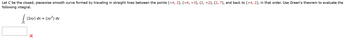 Let C be the closed, piecewise smooth curve formed by traveling in straight lines between the points (−4, 2), (−4, −3), (2, −2), (2, 7), and back to (-4, 2), in that order. Use Green's theorem to evaluate the
following integral.
Jo
(2xy) dx + (xy2) dy