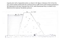 A gravity dam with a trapezoidal section, as shown in the figure. A distance of 15 m from the
toe, a drain located, which point has a pressure due to uplift of zero and increasing uniformly to
full hydrostatic at the heel. Upstream face 1H:5V, while downstream face is inclined 1H:2V.
Determine the maximum foundation pressure.
7m
EL. 52m
EL 50m
