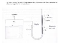 The gage pressure of the air in the tank shown in figure is measured to be 65 kPa. Determine the
differential heighth of the mercury column.
65KPA
Oil
ŚG = 0.72
75cm
Air
Water
Mercury
SG - 13.6
30cm
