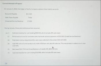 Current Attempt in Progress
On January 1, 2022, the ledger of Swifty Company contains these ability accounts.
Accounts Payable
Sales Taxes Payable
Unearned Service Revenue
Jan 5
During January, these selected transactions occurred
(a)
12
14
20
21
$51,500
7,400
25
17.000
Sold merchandise for cash totaling $20,520, which includes 8% sales taxes.
Performed services for customers who had made advance payments of $10,500. (Credit Service Revenue)
Paid state revenue department for sales taxes collected in December 2021 ($7,400)
Sold 900 units of a new product on credit at $50 per unit, plus 8% sales tax. This new product is subject to a 1-year
warranty.
Borrowed $24.750 from Girard Bank on a 3-month, 8 %, $24.750 note..
Sold merchandise for cash totaling $10,908, which includes 8% sales taxes