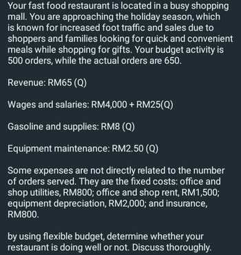 Your fast food restaurant is located in a busy shopping
mall. You are approaching the holiday season, which
is known for increased foot traffic and sales due to
shoppers and families looking for quick and convenient
meals while shopping for gifts. Your budget activity is
500 orders, while the actual orders are 650.
Revenue: RM65 (Q)
Wages and salaries: RM4,000 + RM25(Q)
Gasoline and supplies: RM8 (Q)
Equipment maintenance: RM2.50 (Q)
Some expenses are not directly related to the number
of orders served. They are the fixed costs: office and
shop utilities, RM800; office and shop rent, RM1,500;
equipment depreciation, RM2,000; and insurance,
RM800.
by using flexible budget, determine whether your
restaurant is doing well or not. Discuss thoroughly.