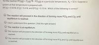 For the reaction PCI3(g) + Cl2(g) PCI5(g) at a particular temperature, Kc = 32.4. Suppose a
system at that temperature is prepared with
[PCI5] = 0.50 M, [Cl2] = 0.4 M, and [PCI3] = 0.10 M. Which of the following is correct?
%3D
%3D
The reaction will proceed in the direction of forming more PCI3 and Cl2 until
equilibrium is reached.
I don't understand this question. [ Not the right answer]
The reaction is at equilibrium.
The reaction will proceed in the direction of forming more PCI5 until equilibrium is
reached.
The reaction will proceed in the direction of forming more PCI5 and Cl2 until equilibrium
is reached.
