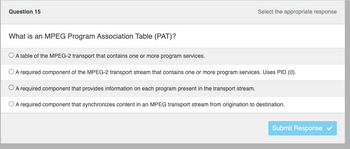 ### Question 15

**What is an MPEG Program Association Table (PAT)?**

- ○ A table of the MPEG-2 transport that contains one or more program services. 
- ○ A required component of the MPEG-2 transport stream that contains one or more program services. Uses PID (0).
- ○ A required component that provides information on each program present in the transport stream.
- ○ A required component that synchronizes content in an MPEG transport stream from origination to destination.

[ ] Submit Response