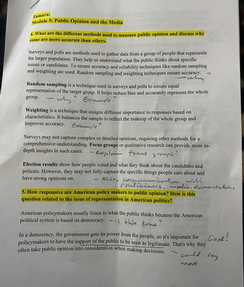 Tamara:
Module 5: Public Opinion and the Media
4. What are the different methods used to measure public opinion and discuss why
some are more accurate than others.
Surveys and polls are methods used to gather data from a group of people that represents
the larger population. They help us understand what the public thinks about specific
issues or candidates. To ensure accuracy and reliability techniques like random sampling
and weighting are used. Random sampling and weighting techniques ensure accuracy.
-
Random sampling is a technique used in surveys and polls to ensure equal
representation of the target group. It helps reduce bias and accurately represent the whole
why? Example?
group.
-
Weighting is a technique that assigns different importance to responses based on
characteristics. It balances the sample to reflect the makeup of the whole group and
improves accuracy. Example?
Surveys may not capture complex or detailed opinions, requiring other methods for a
comprehensive understanding. Focus groups or qualitative research can provide more in-
depth insights in such cases.
explain fons.
Election results show how people voted and what they think about the candidates and
policies. However, they may not fully capture the specific things people care about and
have strong opinions on.
ALSO, communication with
Politicians, malin, demostations
-
5. How responsive are American policy makers to public opinion? How is this
question related to the issue of representation in American politics?
American policymakers usually listen to what the public thinks because the American
political system is based on democracy. - is this true?
In a democracy, the government gets its power from the people, so it's important for Gurl!
policymakers to have the support of the public to be seen as legitimate. That's why they
often take public opinion into consideration when making decisions.
could
move
sary