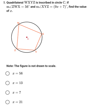 5. Quadrilateral WXYZ is inscribed in circle C. If
m/ZWX
= 56° and m/XYZ =
of x.
Z
O
x = 56
Note: The figure is not drawn to scale.
X = 13
x = 7
Y
X = = 21
X
(9x + 7), find the value