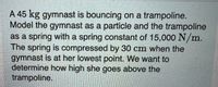 A 45 kg gymnast is bouncing on a trampoline.
Model the gymnast as a particle and the trampoline
as a spring with a spring constant of 15,000 N/m.
The spring is compressed by 30 cm when the
gymnast is at her lowest point. We want to
determine how high she goes above the
trampoline.
