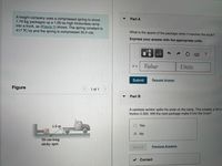 A freight company uses a compressed spring to shoot
1.70 kg packages up a 1.00-m-high frictionless ramp
into a truck, as (Figure 1) shows. The spring constant is
417 N/m and the spring is compressed 30.0 cm.
Part A
What is the speed of the package when it reaches the truck?
Express your answer with the appropriate units.
HẢ
Value
Units
Submit
Request Answer
Figure
1 of 1
Part B
A careless worker spills his soda on the ramp. This creates a 50.0-
friction 0.300. Will the next package make it into the truck?
1.0 m
O Yes
www
No
50-cm-long
sticky spot
Submit
Previous Answers
V Correct

