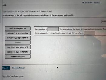 Review I Constants
art B
es the capacitance change? If so, by what factor? If not, why not?
atch the words in the left column to the appropriate blanks in the sentences on the right.
Rese
does not depend on
The capacitance
the separation of the plates of the parallel plate capacitor. That
is linearly proportional to
after the separation of the plates increases twice, the capacitance
is inversely proportional to
increases by a factor of 2
decreases by a factor of 2
does not change
Submit
Request Answer
Complete previous part(s)
