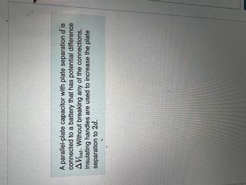 A parallel-plate capacitor with plate separation d is
connected to a battery that has potential difference
AVbat. Without breaking any of the connections,
insulating handles are used to increase the plate
separation to 2d.
