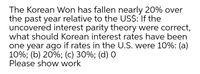 The Korean Won has fallen nearly 20% over
the past year relative to the US$: If the
uncovered interest parity theory were correct,
what should Korean interest rates have been
one year ago if rates in the U.S. were 10%: (a)
10%; (b) 20%; (c) 30%; (d) 0
Please show work
