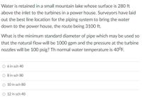 Water is retained in a small mountain lake whose surface is 280 ft
above the inlet to the turbines in a power house. Surveyors have laid
out the best line location for the piping system to bring the water
down to the power house, the route being 3100 ft.
What is the minimum standard diameter of pipe which may be used so
that the natural flow will be 1000 gpm and the pressure at the turbine
nozzles will be 100 psig? Th normal water temperature is 40°F.
6 in sch 40
O Bin sch 80
O 10 in sch 80
O 12 in sch 40
