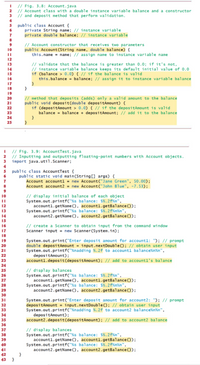 I // Fig. 3.8: Account.java
// Account class with a double instance variable balance and a constructor
// and deposit method that perform validation.
2.
4
5 public class Account {
private String name; // instance variable
private double balance; // instance variable
6
7
8
// Account constructor that receives two parameters
public Account(String name, double balance) {
this.name = name; // assign name to instance vari able name
9
10
12
// validate that the balance is greater than 0.0; if it's not,
// instance variable balance keeps its default initial value of 0.0
if (balance > 0.0) { // if the balance is valid
this.balance = balance; // assign it to instance variable balance
13
14
15
16
17
18
19
// method that deposits (adds) only a valid amount to the balance
public void deposit(double depositAmount) {
if (depositAmount > 0.0) { // if the depositAmount is valid
balance = balance + depositAmount; // add it to the balance
20
21
22
23
24
25
// Fig. 3.9: AccountTest.java
// Inputting and outputting floating-point numbers with Account objects.
3 import java.util.Scanner;
4
public class AccountTest {
public static void main(String[] args) {
Account accountl = new Account("Jane Green", 50.00);
Account account2 = new Account("John Blue", -7.53);
// display initial balance of each object
System.out.printf("%s balance: $%.2f%n",
accountl.getName (), accountl.getBalance():
System.out.printf("%s balance: $%.2f%n%n",
account2.getName(), account2.getBalance());
10
%3D
12
13
14
15
// create a Scanner to obtain input from the command window
Scanner input = new Scanner(System.in);
16
17
18
19
System.out.print("Enter deposit amount for accountl: "); // prompt
double depositAmount = input.nextDouble(); // obtain user input
System.out.printf("%nadding %.2f to accountl balance%n%n",
depositAmount);
accountl.deposit(depositAmount); // add to accountl's balance
20
21
22
23
24
// display balances
System.out.printf("%s balance: $%.2f%n",
accountl.getName(), accountl.getBalance(0);
System.out.printf("%s balance: $%.2f%n%n",
account2.getName (), account2.getBalance());
25
26
27
28
29
30
31
System.out.print("Enter deposit amount for account2: "); // prompt
depositAmount = input.nextDouble(); // obtain user input
System.out.printf("%nadding %.2f to account2 balance%n%n",
depositAmount);
account2.deposit(depositAmount); // add to account2 balance
32
33
34
35
36
// display balances
System.out.printf("%s balance: $%.2f%n",
account1.getName (), accountl.getBalance();
System.out.printf("%s balance: $%.2f%n%n",
account2.getName(), account2.getBalance());
37
38
39
40
41
42 }
43 }
