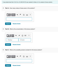 It was determined that 10.24 mL of 0.205 M HCI was needed to titrate a 5 mL sample of borax solution.
Part A - How many moles of borax were in the solution?
ΑΣφ
?
Submit
Request Answer
Part B - What is the concentration of the borax solution?
µA
Value
Units
Submit
Request Answer
Part C - What is the solubility product constant for the borax solution?
?
Submit
Request Answer
