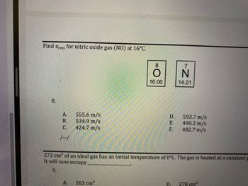 Vrms for nitric oxide gas (NO) at 16°C.
8.
555.6 m/s
B.
534.9 m/s
C. 424.7 m/s
593.7 m/s
490.2 m/s
482.7 m/s
1--1
273 cm³ of an ideal gas has an initial temperature of 0°C. The gas is heated at a constant p
It will now occupy
9.
A. 263 cm³
D.
278 cm³
Find
ن ہو نے
A.
8
16.00
DEE
D.
E.
F.
7
N
14.01