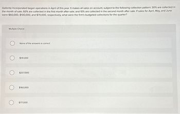 Gallonte Incorporated began operations in April of this year. It makes all sales on account, subject to the following collection pattern: 30% are collected in
the month of sale; 60% are collected in the first month after sale; and 10% are collected in the second month after sale. If sales for April, May, and June
were $60,000, $100,000, and $70,000, respectively, what were the firm's budgeted collections for the quarter?
Multiple Choice
None of the answers is correct
$141,000
$207,000
$160,000
О
$171,000