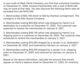 In your audit of Mark Harris Company, you find that a physical inventory
on December 31, 2020, showed merchandise with a cost of $445,530
was on hand at that date. You also discover the following items were all
excluded from the $445,530.
1. Merchandise of $55,190 which is held by Harrison consignment. The
consignor is the Max Suzuki Company.
2. Merchandise costing $40,830 which was shipped by Harris f.o.b.
destination to a customer on December 31, 2020. The customer was
expected to receive the merchandise on January 6, 2021.
3. Merchandise costing $48,740 which was shipped by Harris f.o.b.
shipping point to a customer on December 29, 2020. The customer was
scheduled to receive the merchandise on January 2, 2021.
4. Merchandise costing $75,050 shipped by a vendor f.o.b. destination
on December 30, 2020, and received by Harrison on January 4, 2021.
5. Merchandise costing $49,450 shipped by a vendor f.o.b. shipping
point on December 31, 2020, and received by Harrison on January 5,
2021.
Based on the above information, calculate the amount that should
appear on Harris's balance sheet on December 31, 2020, for inventory.