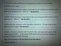 B. The IR and proton NMR spectra of compound C9H¬NO are shown below.
a) What is its "U" value?
b) What functional group(s) could be responsible for the moderate/strong absorption
band in the IR spectrum at 2232 cm-1? Be Specific!!!
c) What functional group is responsible for the very strong absorption band in the IR
spectrum at
1686 cm 1? Be Specific!!!
d) What does the symmetry of the absorption centered at - 7.9 ppm in the proton
NMR spectrum suggest? Be Specific!!
e) Draw a structure consistent with the spectra data, and assign each proton NMR
signals (labeled A,B,C., on the proton NMR spectrum) to a particular hydrogen or
group of hydrogen's in your structure.
Click on the preview or the link below to see the spectra.
259 E3 Q9B.pdf
