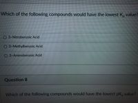 Which of the following compounds would have the lowest K, value?
3-Nitrobenzoic Acid
O 3-Methylbenzoic Acid
O 3-Aminobenzoic Acid
Question 8
Which of the following compounds would have the lowest pK, value?
