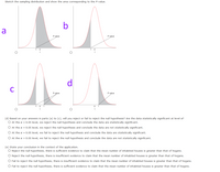 Sketch the sampling distribution and show the area corresponding to the P-value.
b
a
P-value
P-value
-t
-t
d
P-value
P-value
-t ot
(d) Based on your answers in parts (a) to (c), will you reject or fail to reject the null hypothesis? Are the data statistically significant at level a?
O At the a = 0.05 level, we reject the null hypothesis and conclude the data are statistically significant.
O At the a = 0.05 level, we reject the null hypothesis and conclude the data are not statistically significant.
O At the a = 0.05 level, we fail to reject the null hypothesis and conclude the data are statistically significant.
O At the a = 0.05 level, we fail to reject the null hypothesis and conclude the data are not statistically significant.
(e) State your conclusion in the context of the application.
O Reject the null hypothesis, there is sufficient evidence to claim that the mean number of inhabited houses is greater than that of hogans.
O Reject the null hypothesis, there is insufficient evidence to claim that the mean number of inhabited houses is greater than that of hogans.
O Fail to reject the null hypothesis, there is insufficient evidence to claim that the mean number of inhabited houses is greater than that of hogans.
O Fail to reject the null hypothesis, there is sufficient evidence to claim that the mean number of inhabited houses is greater than that of hogans.
