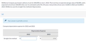 Wildhorse Company purchased a delivery truck for $48,000 on July 1, 2022. The truck has an expected salvage value of $2,000, and is
expected to be driven 100,000 miles over its estimated useful life of 8 years. Actual miles driven were 15,000 in 2022 and 12,000 in
2023. Wildhorse uses the straight-line method of depreciation.
(a)
Your answer is partially correct.
Compute depreciation expense for 2022 and 2023.
Straight-line method
2022
Depreciation Expense
2023
5750