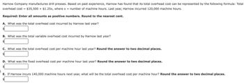 Harnow Company manufactures drill presses. Based on past experience, Harnow has found that its total overhead cost can be represented by the following formula: Total
overhead cost = $35,500+ $1.25x, where x = number of machine hours. Last year, Harnow incurred 120,000 machine hours.
Required: Enter all amounts as positive numbers. Round to the nearest cent.
A. What was the total overhead cost incurred by Harnow last year?
$
B. What was the total variable overhead cost incurred by Harnow last year?
$
C. What was the total overhead cost per machine hour last year? Round the answer to two decimal places.
$
D. What was the fixed overhead cost per machine hour last year? Round the answer to two decimal places.
E. If Harnow incurs 140,000 machine hours next year, what will be the total overhead cost per machine hour? Round the answer to two decimal places.