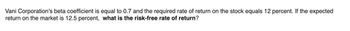 Vani Corporation's beta coefficient is equal to 0.7 and the required rate of return on the stock equals 12 percent. If the expected
return on the market is 12.5 percent, what is the risk-free rate of return?