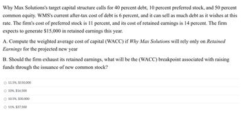 Why Max Solutions's target capital structure calls for 40 percent debt, 10 percent preferred stock, and 50 percent
common equity. WMS's current after-tax cost of debt is 6 percent, and it can sell as much debt as it wishes at this
rate. The firm's cost of preferred stock is 11 percent, and its cost of retained earnings is 14 percent. The firm
expects to generate $15,000 in retained earnings this year.
A. Compute the weighted average cost of capital (WACC) if Why Max Solutions will rely only on Retained
Earnings for the projected new year
B. Should the firm exhaust its retained earnings, what will be the (WACC) breakpoint associated with raising
funds through the issuance of new common stock?
O 11.5%, $150,000
O 10%, $16,500
10.5%, $30,000
O 11%, $37,500