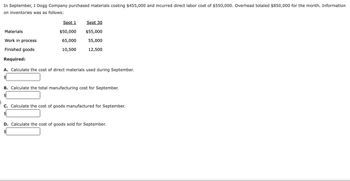 In September, J Dogg Company purchased materials costing $455,000 and incurred direct labor cost of $550,000. Overhead totaled $850,000 for the month. Information
on inventories was as follows:
Materials
Work in process
Finished goods
Required:
Sept 1
$50,000
65,000
10,500
Sept 30
$55,000
55,000
12,500
A. Calculate the cost of direct materials used during September.
$
B. Calculate the total manufacturing cost for September.
C. Calculate the cost of goods manufactured for September.
$
D. Calculate the cost of goods sold for September.