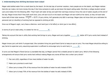 1. Understanding how shirking decreases team output
Megan sells bottled water from a small stand by the beach. On the last day of summer vacation, many people are on the beach, and Megan realizes
that she can make a lot more money this day if she hires someone to walk up and down the beach selling water. She finds a college student named
Larry and makes him the following offer: They'll each sell water all day and split their earnings (revenue minus the cost of water) equally at the end of
the day. Megan knows that if they both work hard, Larry will earn $110 on the beach and Megan will earn $240 at her stand, so they will each take
$110+$240
home half of their total revenue:
= $175. If Larry shirks, he'll generate only $60 in earnings. Megan does not know that Larry estimates his
2
personal cost (or disutility) of working hard as opposed to shirking at $30.
Once out of Megan's sight, Larry faces a dilemma: work hard (put in full effort) or shirk (put in low effort).
In terms of Larry's total utility, it is better for him to
Taking into account the loss in utility that working hard brings to Larry, Megan and Larry together
shirking.
better off if Larry works hard instead of
Megan knows Larry will shirk if unsupervised. She considers hiring her good friend Carrie to keep an eye on Larry. The most Megan should be willing to
pay Carrie to supervise Larry, assuming supervision is sufficient to encourage Larry to work hard, is
It turns out that Megan's friend Carrue is unavilable that day, so Megan cannot find a reliable person to watch Larry. Which of the following
arrangements will ensure that Larry works hard without making Megan any worse off than she is when Larry shirks?
Pay Larry $20, regardless of how many bottles of water he sells
O Make Larry promise to work hard
Allow Larry to keep 57% of the revenue from the bottles of water he sells instead of 50%
O Allow Larry to keep 75% of the revenue from the bottles of water he sells instead of 50%