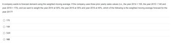 A company wants to forecast demand using the weighted moving average. If the company uses three prior yearly sales values (i.e., the year 2014 = 155, the year 2015 = 140 and
year 2016 = 170), and we want to weight the year 2014 at 30%, the year 2015 at 35% and year 2016 at 40%, which of the following is the weighted moving average forecast for the
year 2017?
170
158
O 164
O 160