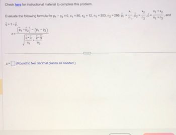 Check here for instructional material to complete this problem.
n₁
Evaluate the following formula for p₁ - P2=0, x₁ = 80, x₂ = 12, n₁ = 303, n₂ = 286, p₁
q=1-p.
Z=
Z=
(P₁-P₂) - (P₁-P₂)
pq pq
+
n₁
n₂
x1
(Round to two decimal places as needed.)
P2
x2
n₂
p=
X₁ + X₂
n₁ + n₂
and