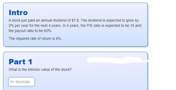 Intro
A stock just paid an annual dividend of $7.8. The dividend is expected to grow by
2% per year for the next 4 years. In 4 years, the P/E ratio is expected to be 15 and
the payout ratio to be 60%.
The required rate of return is 8%.
Part 1
What is the intrinsic value of the stock?
0+ decimals