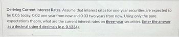 Deriving Current Interest Rates. Assume that interest rates for one-year securities are expected to
be 0.05 today, 0.02 one year from now and 0.03 two years from now. Using only the pure
expectations theory, what are the current interest rates on three-year securities. Enter the answer
as a decimal using 4 decimals (e.g. 0.1234).