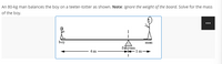 An 80-kg man balances the boy on a teeter-totter as shown. Note: Ignore the weight of the board. Solve for the mass
of the boy.
boy
man
fulcrum
1 m
4 m
