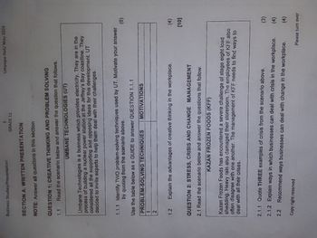 Business Studies/Presentation
3
Limpopo DoE/ May 2024
GRADE 11
SECTION A: WRITTEN PRESENTATION
NOTE: Answer all questions in this section
QUESTION 1: CREATIVE THINKING AND PROBLEM SOLVING
1.1
Read the scenario below and answer the question that follows.
UMBANE TECHNOLOGIES (UT)
Umbane Technologies is a business which provides electricity. They are in the
process of building a nuclear power station at the Jeffrey's Bay coastline. They
considered all the supporting and opposing ideas for this development. UT
decided to invite experts to help them deal with their challenges.
1.1.1 Identify TWO problem-solving techniques used by UT. Motivate your answer
by quoting from the scenario above.
(6)
Use the table below as a GUIDE to answer QUESTION 1.1.1
PROBLEM-SOLVING TECHNIQUES
MOTIVATIONS
1
2
1.2
Explain the advantages of creative thinking in the workplace.
(4)
[10]
QUESTION 2: STRESS, CRISIS AND CHANGE MANAGEMENT
2.1 Read the scenario below and answer the questions that follow.
KAZAN FROZEN FOODS (KFF)
Kazan Frozen Foods has encountered a severe challenge of stage eight load
shedding. Heavy rain also damaged their storeroom. The employees of KFF also
often disagree with one another. The management of KFF needs to find ways to
deal with all their crises.
2.1.1 Quote THREE examples of crisis from the scenario above.
2.1.2 Explain ways in which businesses can deal with crisis in the workplace.
2.2 Recommend ways businesses can deal with change in the workplace.
Copy right reserved
(3)
(4)
(4)
Please turn over