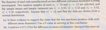 The diameter of steel rods manufactured on two different extrusion machines is being
10 and n₁
13 are selected, and
investigated. Two random samples of sizes n₁ =
8.82,
the sample means and sample variances are ₁ = 8.93, s = 0.43 and ₂ =
s2 = 0.30, respectively. Assume that o o2 and that the data are drawn from a
normal distribution.
=
=
(a) Is there evidence to support the claim that the two machines produce rods with
different mean diameters? Use a P-value in arriving at this conclusion
(b) Construct a 95% CI for the difference in mean rod diameter. Interpret this interval